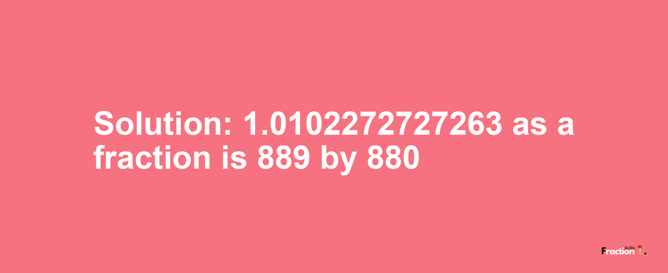 Solution:1.0102272727263 as a fraction is 889/880